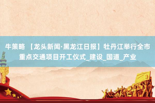 牛策略 【龙头新闻·黑龙江日报】牡丹江举行全市重点交通项目开工仪式_建设_国道_产业