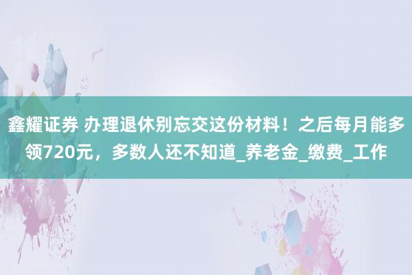 鑫耀证券 办理退休别忘交这份材料！之后每月能多领720元，多数人还不知道_养老金_缴费_工作