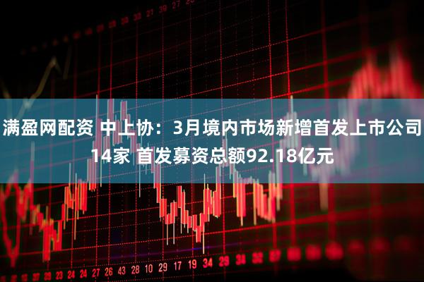 满盈网配资 中上协：3月境内市场新增首发上市公司14家 首发募资总额92.18亿元