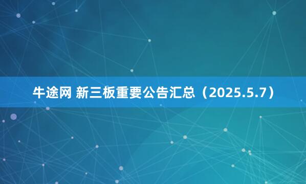 牛途网 新三板重要公告汇总（2025.5.7）