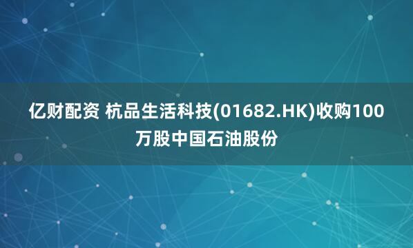 亿财配资 杭品生活科技(01682.HK)收购100万股中国石油股份