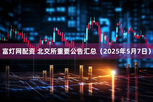 富灯网配资 北交所重要公告汇总（2025年5月7日）