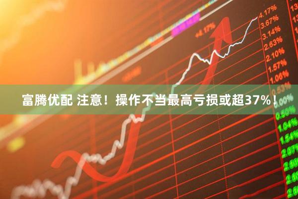 富腾优配 注意！操作不当最高亏损或超37%！