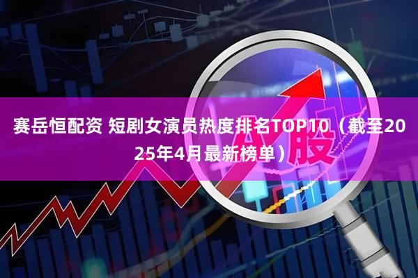 赛岳恒配资 短剧女演员热度排名TOP10（截至2025年4月最新榜单）