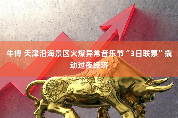 牛博 天津沿海景区火爆异常音乐节“3日联票”撬动过夜经济