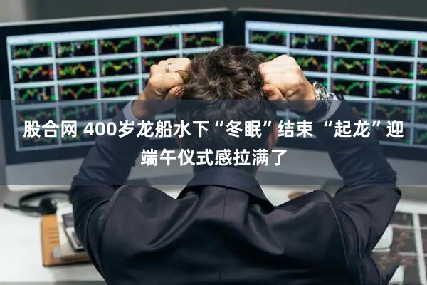 股合网 400岁龙船水下“冬眠”结束 “起龙”迎端午仪式感拉满了