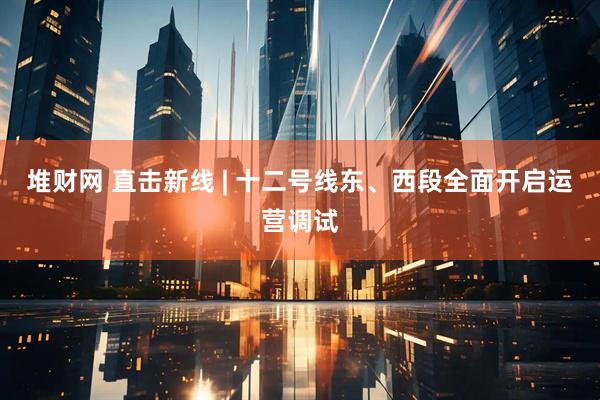 堆财网 直击新线 | 十二号线东、西段全面开启运营调试