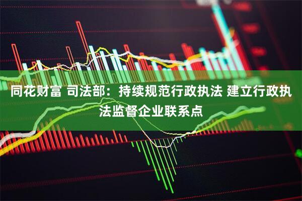 同花财富 司法部：持续规范行政执法 建立行政执法监督企业联系点