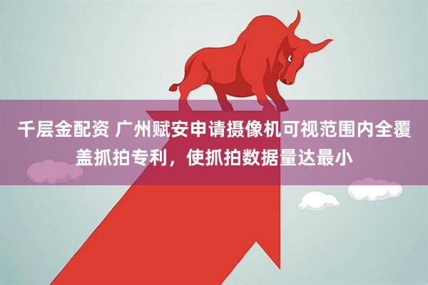 千层金配资 广州赋安申请摄像机可视范围内全覆盖抓拍专利，使抓拍数据量达最小