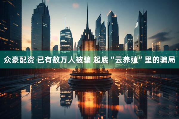 众豪配资 已有数万人被骗 起底“云养殖”里的骗局