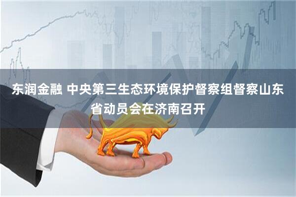 东润金融 中央第三生态环境保护督察组督察山东省动员会在济南召开
