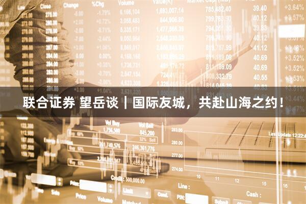 联合证券 望岳谈｜国际友城，共赴山海之约！