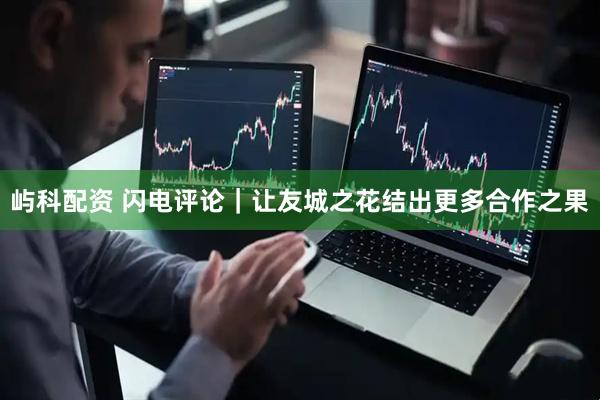 屿科配资 闪电评论｜让友城之花结出更多合作之果