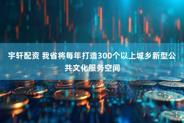 宇轩配资 我省将每年打造300个以上城乡新型公共文化服务空间