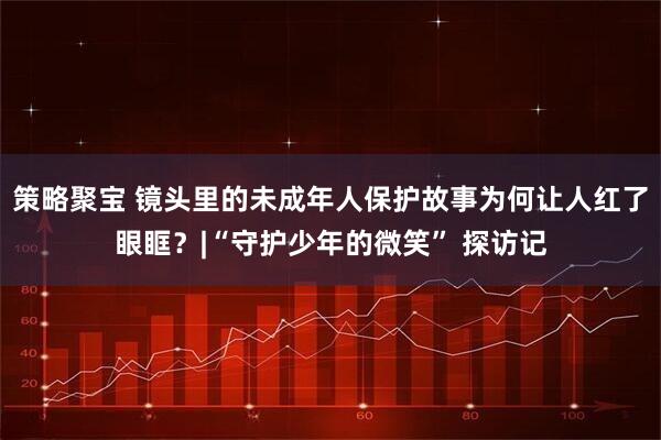 策略聚宝 镜头里的未成年人保护故事为何让人红了眼眶？|“守护少年的微笑” 探访记