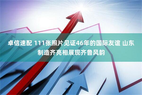 卓信速配 111张照片见证46年的国际友谊 山东制造齐亮相展现齐鲁风韵