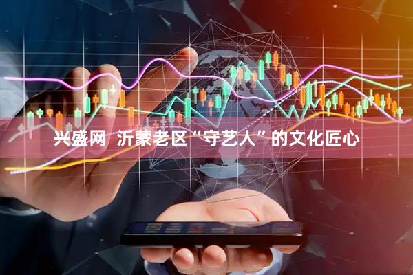 兴盛网  沂蒙老区“守艺人”的文化匠心