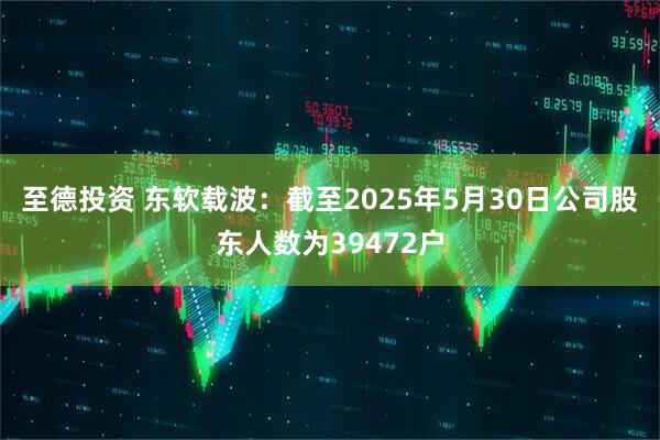 至德投资 东软载波：截至2025年5月30日公司股东人数为39472户