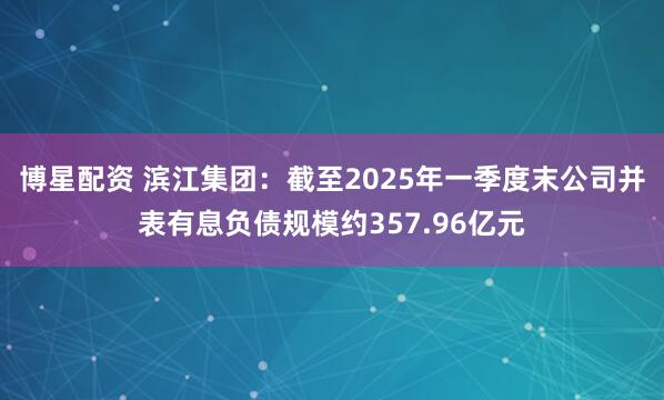 博星配资 滨江集团：截至2025年一季度末公司并表有息负债规模约357.96亿元