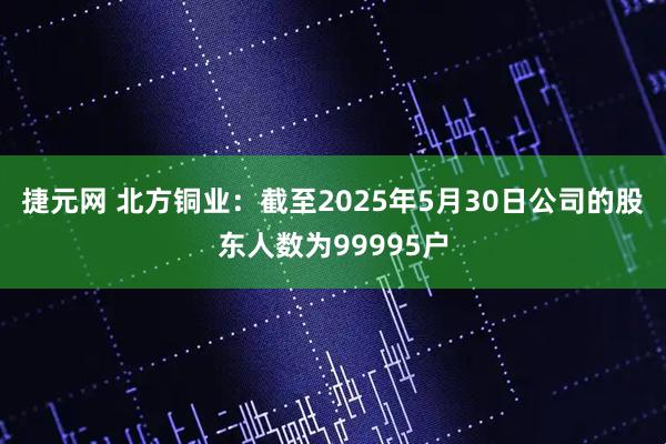 捷元网 北方铜业：截至2025年5月30日公司的股东人数为99995户