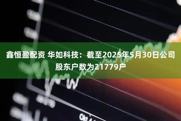 鑫恒盈配资 华如科技：截至2025年5月30日公司股东户数为21779户
