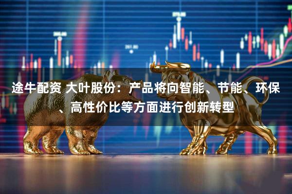 途牛配资 大叶股份：产品将向智能、节能、环保、高性价比等方面进行创新转型