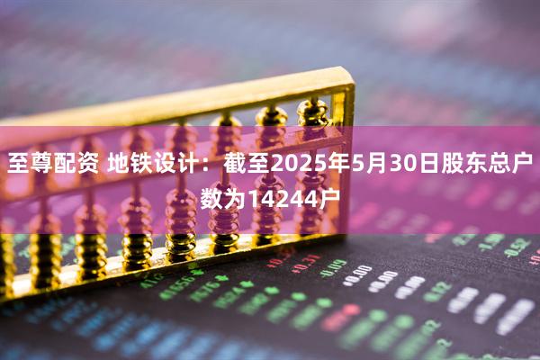 至尊配资 地铁设计：截至2025年5月30日股东总户数为14244户