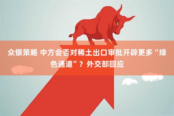 众银策略 中方会否对稀土出口审批开辟更多“绿色通道”？外交部回应
