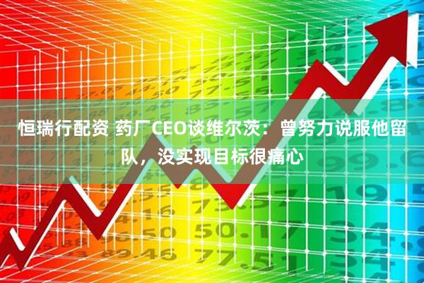 恒瑞行配资 药厂CEO谈维尔茨：曾努力说服他留队，没实现目标很痛心