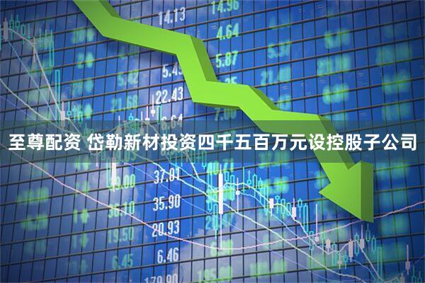 至尊配资 岱勒新材投资四千五百万元设控股子公司