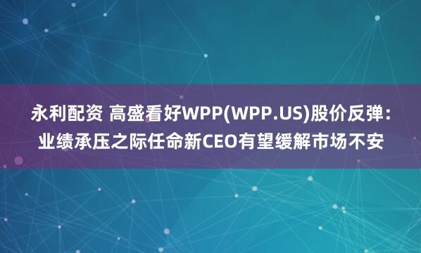 永利配资 高盛看好WPP(WPP.US)股价反弹：业绩承压之际任命新CEO有望缓解市场不安