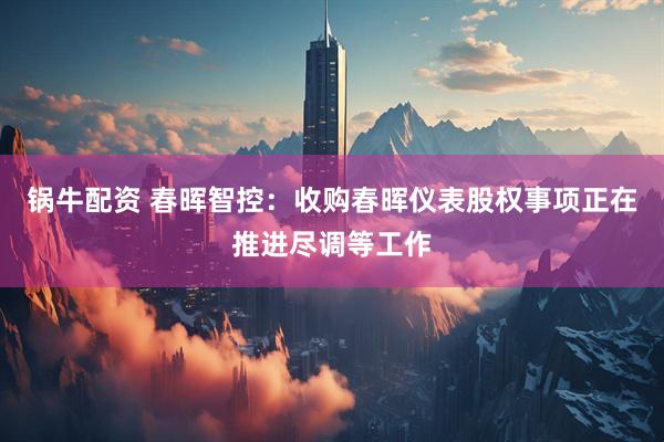 锅牛配资 春晖智控：收购春晖仪表股权事项正在推进尽调等工作