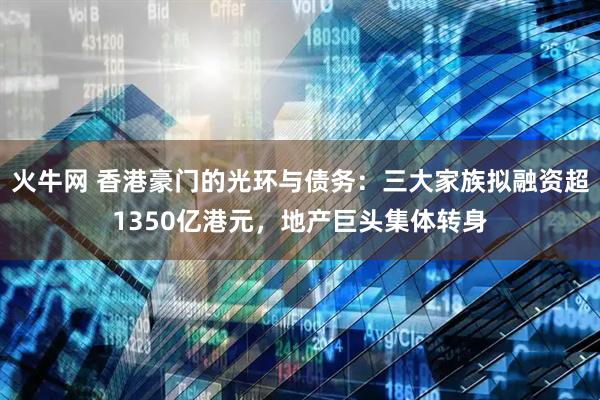 火牛网 香港豪门的光环与债务：三大家族拟融资超1350亿港元，地产巨头集体转身