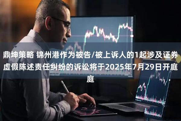 鼎坤策略 锦州港作为被告/被上诉人的1起涉及证券虚假陈述责任纠纷的诉讼将于2025年7月29日开庭
