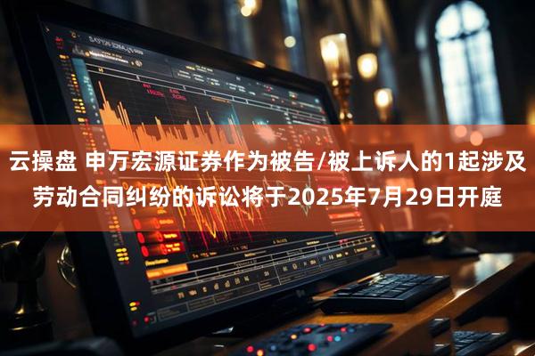 云操盘 申万宏源证券作为被告/被上诉人的1起涉及劳动合同纠纷的诉讼将于2025年7月29日开庭
