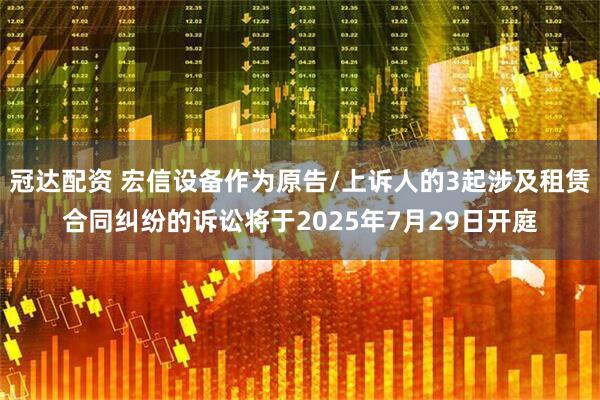 冠达配资 宏信设备作为原告/上诉人的3起涉及租赁合同纠纷的诉讼将于2025年7月29日开庭