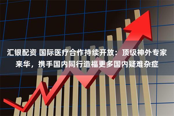 汇银配资 国际医疗合作持续开放：顶级神外专家来华，携手国内同行造福更多国内疑难杂症