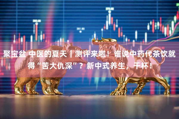 聚宝盆 中医的夏天｜测评来啦！谁说中药代茶饮就得“苦大仇深”？新中式养生，干杯！