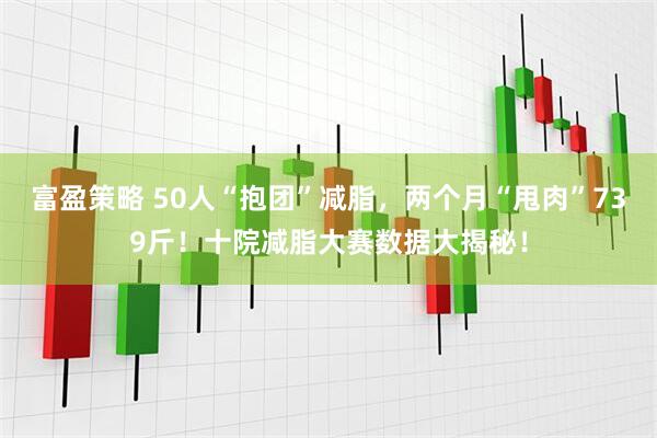 富盈策略 50人“抱团”减脂，两个月“甩肉”739斤！十院减脂大赛数据大揭秘！