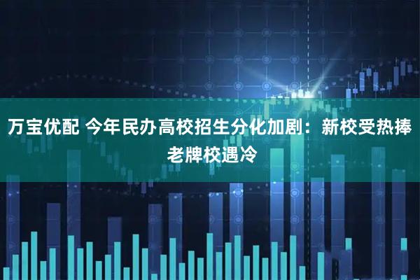 万宝优配 今年民办高校招生分化加剧：新校受热捧 老牌校遇冷