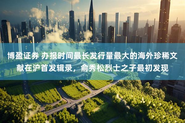 博盈证券 办报时间最长发行量最大的海外珍稀文献在沪首发辑录，俞秀松烈士之子最初发现