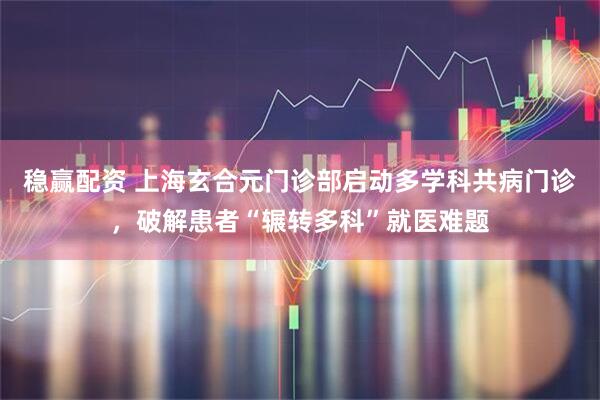 稳赢配资 上海玄合元门诊部启动多学科共病门诊，破解患者“辗转多科”就医难题
