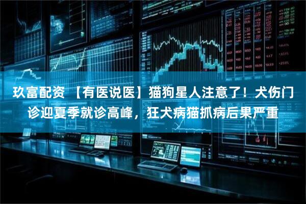 玖富配资 【有医说医】猫狗星人注意了！犬伤门诊迎夏季就诊高峰，狂犬病猫抓病后果严重