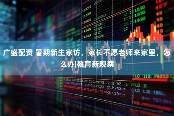 广盛配资 暑期新生家访，家长不愿老师来家里，怎么办|教育新观察