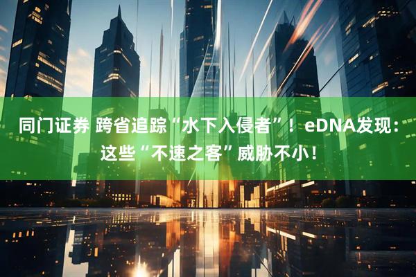 同门证券 跨省追踪“水下入侵者”！eDNA发现：这些“不速之客”威胁不小！