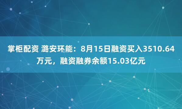 掌柜配资 潞安环能：8月15日融资买入3510.64万元，融资融券余额15.03亿元
