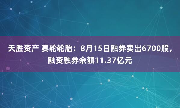 天胜资产 赛轮轮胎：8月15日融券卖出6700股，融资融券余额11.37亿元