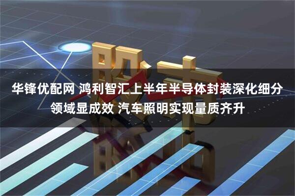 华锋优配网 鸿利智汇上半年半导体封装深化细分领域显成效 汽车照明实现量质齐升