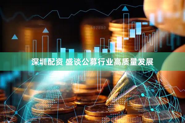 深圳配资 盛谈公募行业高质量发展