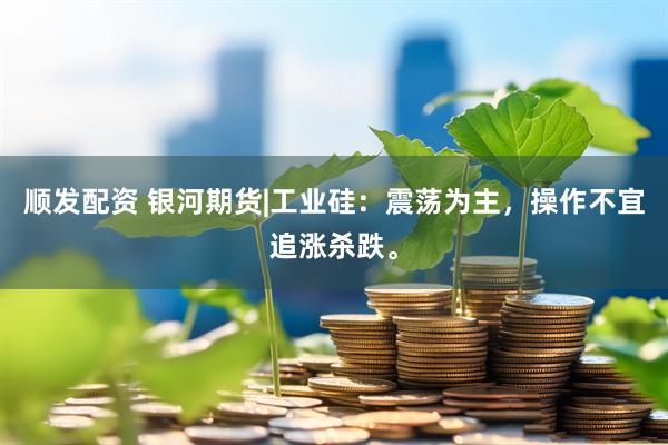 顺发配资 银河期货|工业硅：震荡为主，操作不宜追涨杀跌。